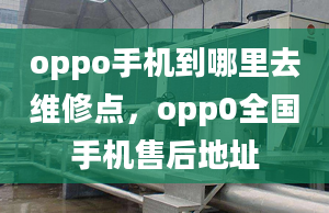 oppo手機到哪里去維修點，opp0全國手機售后地址