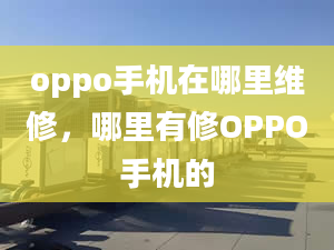 oppo手機在哪里維修，哪里有修OPPO手機的