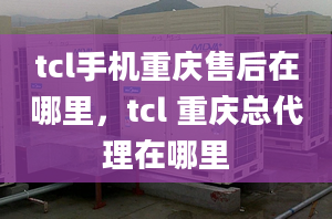 tcl手機(jī)重慶售后在哪里，tcl 重慶總代理在哪里