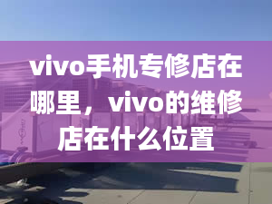 vivo手機專修店在哪里，vivo的維修店在什么位置