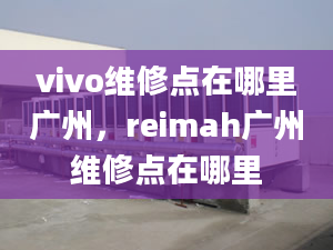 vivo維修點(diǎn)在哪里廣州，reimah廣州維修點(diǎn)在哪里