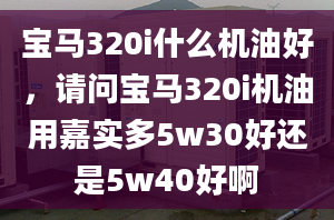 寶馬320i什么機(jī)油好，請問寶馬320i機(jī)油用嘉實多5w30好還是5w40好啊