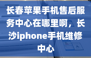 長春蘋果手機售后服務(wù)中心在哪里啊，長沙iphone手機維修中心