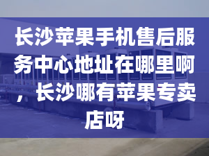 長沙蘋果手機售后服務中心地址在哪里啊，長沙哪有蘋果專賣店呀