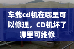 車載cd機(jī)在哪里可以修理，CD機(jī)壞了哪里可維修