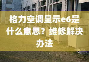 格力空調顯示e6是什么意思？維修解決辦法