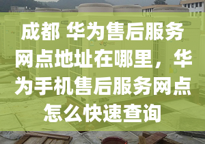 成都 華為售后服務網(wǎng)點地址在哪里，華為手機售后服務網(wǎng)點怎么快速查詢