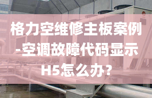 格力空維修主板案例-空調故障代碼顯示H5怎么辦？