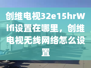 創(chuàng)維電視32e15hrWifi設(shè)置在哪里，創(chuàng)維電視無線網(wǎng)絡(luò)怎么設(shè)置