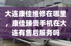 大連康佳維修在哪里，康佳臻貴手機在大連有售后服務嗎