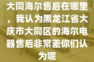 大同海爾售后在哪里，我認為黑龍江省大慶市大同區(qū)的海爾電器售后非常差你們認為呢