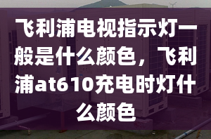 飛利浦電視指示燈一般是什么顏色，飛利浦at610充電時燈什么顏色