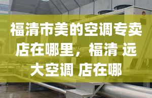 福清市美的空調專賣店在哪里，福清 遠大空調 店在哪