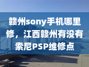 贛州sony手機(jī)哪里修，江西贛州有沒(méi)有索尼PSP維修點(diǎn)