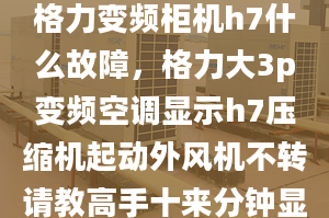 格力變頻柜機h7什么故障，格力大3p變頻空調顯示h7壓縮機起動外風機不轉請教高手十來分鐘顯