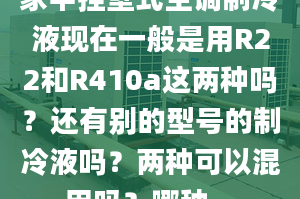 家中掛壁式空調制冷液現在一般是用R22和R410a這兩種嗎？還有別的型號的制冷液嗎？兩種可以混用嗎？哪種...