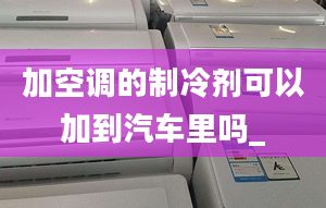 加空調的制冷劑可以加到汽車里嗎_