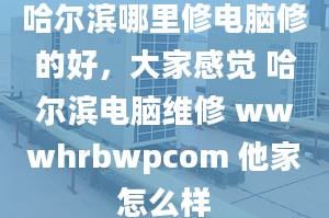 哈爾濱哪里修電腦修的好，大家感覺 哈爾濱電腦維修 wwwhrbwpcom 他家怎么樣