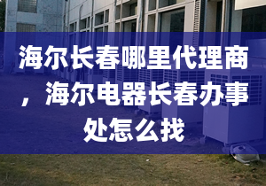 海爾長(zhǎng)春哪里代理商，海爾電器長(zhǎng)春辦事處怎么找