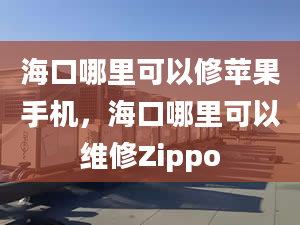 ?？谀睦锟梢孕尢O果手機，海口哪里可以維修Zippo