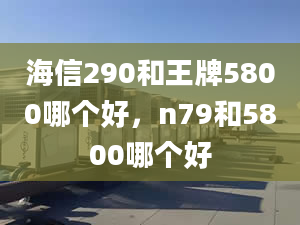 海信290和王牌5800哪個好，n79和5800哪個好