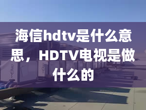 海信hdtv是什么意思，HDTV電視是做什么的