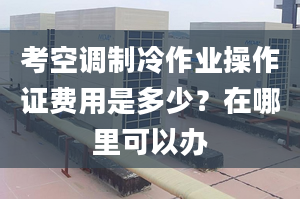 考空調(diào)制冷作業(yè)操作證費用是多少？在哪里可以辦