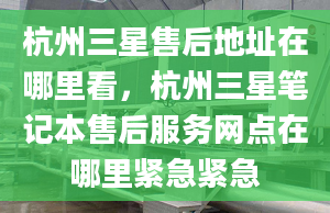 杭州三星售后地址在哪里看，杭州三星筆記本售后服務(wù)網(wǎng)點在哪里緊急緊急