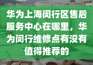 華為上海閔行區(qū)售后服務(wù)中心在哪里，華為閔行維修點有沒有值得推薦的