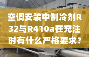 空調(diào)安裝中制冷劑R32與R410a在充注時有什么嚴(yán)格要求？