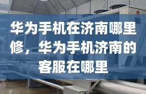 華為手機在濟南哪里修，華為手機濟南的客服在哪里