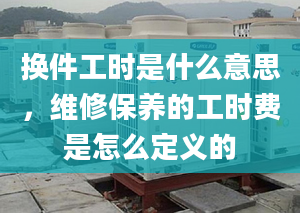 換件工時(shí)是什么意思，維修保養(yǎng)的工時(shí)費(fèi)是怎么定義的