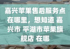 嘉興蘋果售后服務(wù)點(diǎn)在哪里，想知道 嘉興市 平湖市蘋果旗艦店 在哪