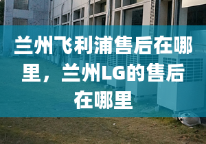 蘭州飛利浦售后在哪里，蘭州LG的售后在哪里