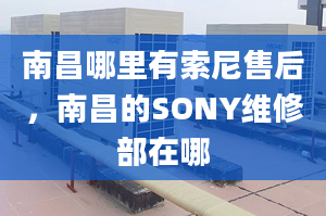 南昌哪里有索尼售后，南昌的SONY維修部在哪