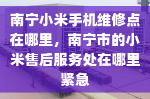 南寧小米手機(jī)維修點(diǎn)在哪里，南寧市的小米售后服務(wù)處在哪里緊急