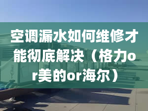 空調漏水如何維修才能徹底解決（格力or美的or海爾）