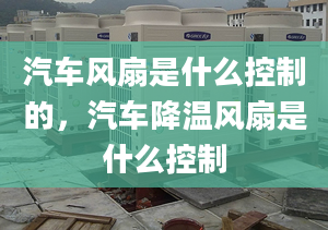 汽車風(fēng)扇是什么控制的，汽車降溫風(fēng)扇是什么控制