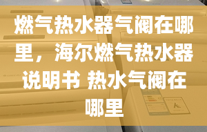 燃氣熱水器氣閥在哪里，海爾燃氣熱水器說明書 熱水氣閥在哪里