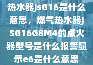 熱水器JsG16是什么意思，燃氣熱水器JSG16G8M4的點火器型號是什么報警顯示e6是什么意思