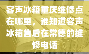 容聲冰箱重慶維修點(diǎn)在哪里，誰知道容聲冰箱售后在常德的維修電話