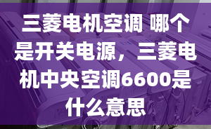 三菱電機(jī)空調(diào) 哪個是開關(guān)電源，三菱電機(jī)中央空調(diào)6600是什么意思