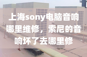 上海sony電腦音響哪里維修，索尼的音響壞了去哪里修