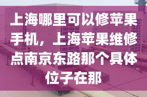 上海哪里可以修蘋果手機，上海蘋果維修點南京東路那個具體位子在那