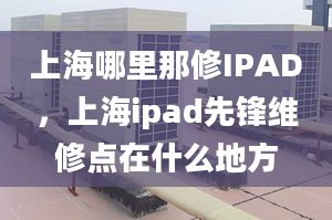 上海哪里那修IPAD，上海ipad先鋒維修點(diǎn)在什么地方