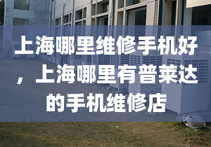 上海哪里維修手機好，上海哪里有普萊達的手機維修店