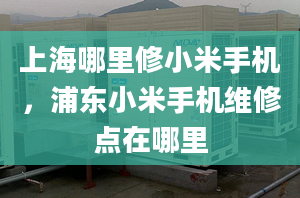 上海哪里修小米手機，浦東小米手機維修點在哪里