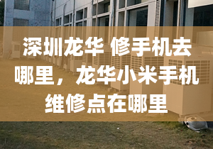 深圳龍華 修手機去哪里，龍華小米手機維修點在哪里