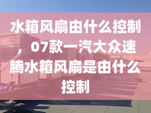 水箱風(fēng)扇由什么控制，07款一汽大眾速騰水箱風(fēng)扇是由什么控制