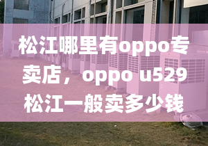 松江哪里有oppo專賣店，oppo u529松江一般賣多少錢